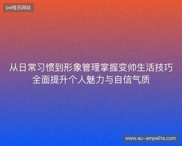 从日常习惯到形象管理掌握变帅生活技巧全面提升个人魅力与自信气质