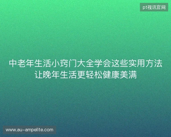 中老年生活小窍门大全学会这些实用方法让晚年生活更轻松健康美满