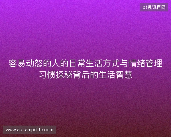 容易动怒的人的日常生活方式与情绪管理习惯探秘背后的生活智慧 容易动怒的人的日常生活方式与情绪管理习惯探秘背后的生活智慧